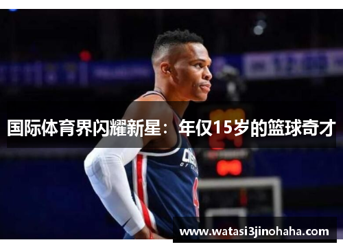 国际体育界闪耀新星：年仅15岁的篮球奇才